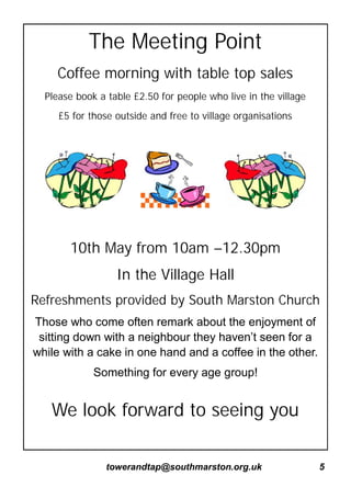 towerandtap@southmarston.org.uk 5
The Meeting Point
Coffee morning with table top sales
Please book a table £2.50 for people who live in the village
£5 for those outside and free to village organisations
10th May from 10am –12.30pm
In the Village Hall
Refreshments provided by South Marston Church
Those who come often remark about the enjoyment of
sitting down with a neighbour they haven’t seen for a
while with a cake in one hand and a coffee in the other.
Something for every age group!
We look forward to seeing you
 