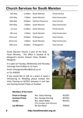 6 http://southmarston.org.uk
4th May 11.00am South Marston Family Service
11th May 9.30am South Marston Holy Communion
18th May 10.00am Stanton Fitzwarren Team Service
25th May 8.00am South Marston Holy Communion
1st June 11.00am South Marston Family Service
8th June 9.30am South Marston Holy Communion
15th June 10.00am St Margaret’s Team Service
22nd June 8.00am South Marston Holy Communion
29th June 10.00am St Margaret’s Team Service
Church Services for South Marston
Team Ministry. The oﬃce is located at St.
Margaret’
Margaret.
It is open on Tuesday, Wednesday and Thursday
mornings from 8.30am to 12 noon.
or Tel: 826505
If you would like to talk to a priest or book a
Christening or Wedding please contact Rev
Vicky Fleming on 827021 between 6 and 7pm
any evening except Fridays or Sundays
Members of the team:
Priest in Charge Rev. Vicky Fleming 827021
Assistant Priest Rev. George Fleming 827021
Curate Rev. Helen Baber 821412
(The Vicarage, South Marston)
Lay Minister Mr Dan Read 763016
 