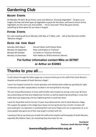 towerandtap@southmarston.org.uk 7
Gardening Club
Recent Events
On Monday 7th April, Bruce Porter came and talked on ‘Growing Vegetables’. He gave us an
insight into how and what types of vegetables to grow for the show, and how to ensure all the
-
something to think about for our show in August.
Future Events
‘Wiltshire Villages’
Dates for your Diary
Saturday 16th August Annual Flower and Produce Show
Monday 1st September Peter and Di Boor on 'Fuchsias'
Monday 6th October Iris Smith on 'Victorian Christmas'
Monday 1st December
For further information contact Mike on 827807
or Arthur on 832663
Thanks to you all….
Hospital and the people of South Marston village?
The care and professionalism of every staﬀ member who treated me during a very scary 36 hours
was outstanding and they also helped ease my fears as well by explaining everything in a way that
made what was happening a lot less frightening then it could have been.
I work for Royal Mail and for the last 12 years have delivered the mail to South Marston village.
The support the people in the village have shown me during the last four months I’ve been oﬀ
many people have gone out of their way to get in contact with me.
I would just like to say thank you to both the staﬀ at the hospital and the people of South Marston,
especially Mrs Robina Taylor, for everything they have done for me.
Paul Burke
Postman, South Marston Village
 