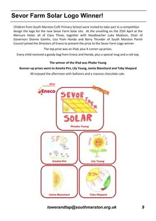 towerandtap@southmarston.org.uk 9
Sevor Farm Solar Logo Winner!
design the logo for the new Sevor Farm Solar site. At the unveiling on the 25th April at the
Mercure Hotel, all of Class Three, together with Headteacher Luke Madison, Chair of
Governors Dianne Gamlin, Liza from Honda and Barry Thunder of South Marston Parish
Council joined the Directors of Eneco to present the prize to the Sevor Farm Logo winner.
The top prize was an iPad, plus 4 runner-up prizes.
Every child received a goody-bag from Eneco and Honda, plus a special mug and a red top.
The winner of the iPad was Phobe Young
Runner-up prizes went to Amelia Pirt, Lily Young, Jamie Blanchard and Toby Shepard
 