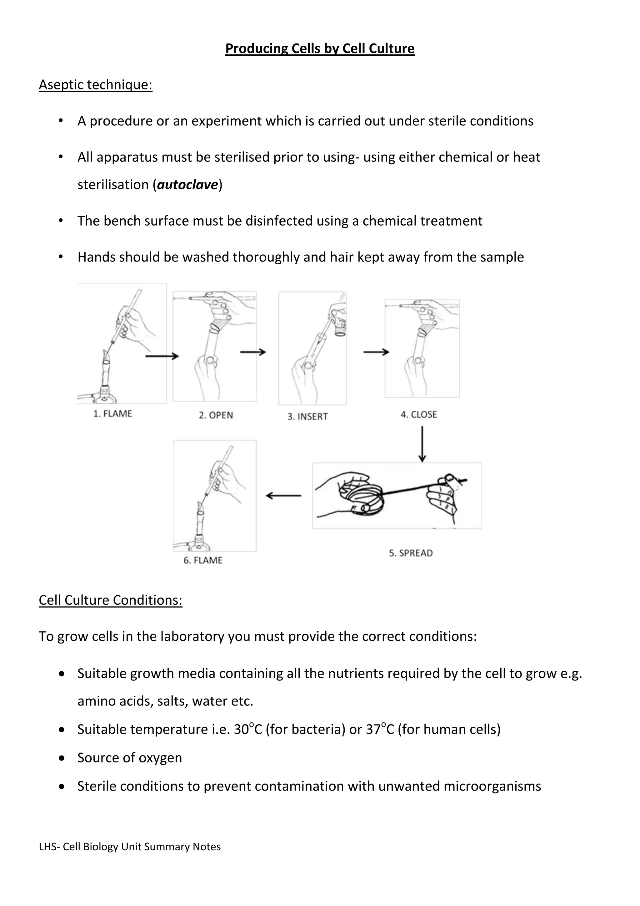 LHS- Cell Biology Unit Summary Notes
Producing Cells by Cell Culture
Aseptic technique:
• A procedure or an experiment which is carried out under sterile conditions
• All apparatus must be sterilised prior to using- using either chemical or heat
sterilisation (autoclave)
• The bench surface must be disinfected using a chemical treatment
• Hands should be washed thoroughly and hair kept away from the sample
Cell Culture Conditions:
To grow cells in the laboratory you must provide the correct conditions:
 Suitable growth media containing all the nutrients required by the cell to grow e.g.
amino acids, salts, water etc.
 Suitable temperature i.e. 30o
C (for bacteria) or 37o
C (for human cells)
 Source of oxygen
 Sterile conditions to prevent contamination with unwanted microorganisms
 