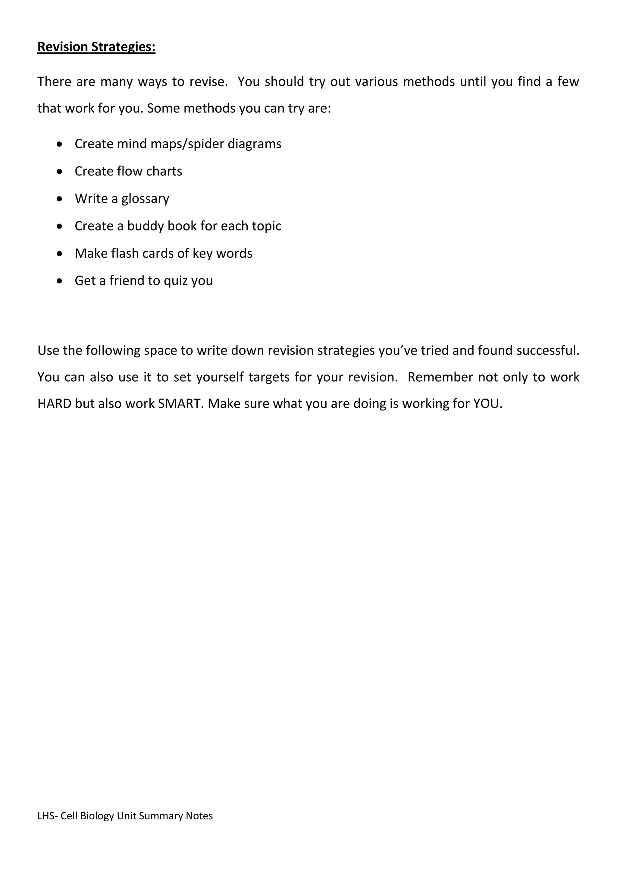 LHS- Cell Biology Unit Summary Notes
Revision Strategies:
There are many ways to revise. You should try out various methods until you find a few
that work for you. Some methods you can try are:
 Create mind maps/spider diagrams
 Create flow charts
 Write a glossary
 Create a buddy book for each topic
 Make flash cards of key words
 Get a friend to quiz you
Use the following space to write down revision strategies you’ve tried and found successful.
You can also use it to set yourself targets for your revision. Remember not only to work
HARD but also work SMART. Make sure what you are doing is working for YOU.
 