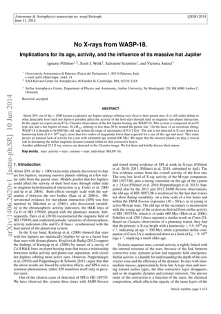 Astronomy & Astrophysics manuscript no. wasp18astroph c
ESO 2014 
June 11, 2014 
No X-rays from WASP-18. 
Implications for its age, activity, and the influence of its massive hot Jupiter 
Ignazio Pillitteri1; 2, Scott J. Wolk2, Salvatore Sciortino1, and Victoria Antoci3 
1 Osservatorio Astronomico di Palermo, Piazza del Parlamento 1, 90134 Palermo, Italy 
e-mail: pilli@astropa.inaf.it 
2 SAO-Harvard Center for Astrophysics, 60 Garden St, Cambridge, MA, 02138, USA 
3 Stellar Astrophysics Centre, Department of Physics and Astronomy, Aarhus University, Ny Munkegade 120, DK-8000 Aarhus C, 
Denmark. 
Received; accepted 
ABSTRACT 
About 20% out of the > 1000 known exoplanets are Jupiter analogs orbiting very close to their parent stars. It is still under debate to 
what detectable level such hot Jupiters possibly aect the activity of the host stars through tidal or magnetic star-planet interaction. 
In this paper we report on an 87 ks Chandra observation of the hot Jupiter hosting star WASP-18. This system is composed of an F6 
type star and a hot Jupiter of mass 10:4MJup orbiting in less than 20 hr around the parent star. On the basis of an isochrone fitting, 
WASP-18 is thought to be 600 Myr old and within the range of uncertainty of 0.5-2 Gyr. The star is not detected in X-rays down to a 
luminosity limit of 4  1026 erg/s, more than two orders of magnitude lower than expected for a star of this age and mass. This value 
proves an unusual lack of activity for a star with estimated age around 600 Myr. We argue that the massive planet can play a crucial 
role in disrupting the stellar magnetic dynamo created within its thin convective layers. 
Another additional 212 X-ray sources are detected in the Chandra image. We list them and briefly discuss their nature. 
Key words. stars: activity – stars: coronae – stars: individual (WASP-18) 
1. Introduction 
About 20% of the  1000 extra-solar planets discovered to date 
are hot Jupiters, meaning massive planets orbiting at a few stel-lar 
radii from the parent stars. Models predict that hot Jupiters 
could aect the activity of their host stars through either tidal 
or magneto-hydrodynamical interaction (e.g. Cuntz et al. 2000 
and Ip et al. 2004). Both eects strongly scale with the sep-aration 
d between the two bodies (Saar et al. 2004)). Ob-servational 
evidence for star-planet interaction (SPI) was first 
reported by Shkolnik et al. (2003), who discovered variabil-ity 
in the chromospheric activity indicators, the HK lines of 
Ca II of HD 179949, phased with the planetary motion. Sub-sequently, 
Fares et al. (2010) reconstructed the magnetic field of 
HD 179949, and confirmed periodic variations of chromospheric 
activity indicators (H and Ca II lines) synchronized with the 
beat period of the planet-star system. 
In the X-ray band, Kashyap et al. (2008) showed that stars 
with hot Jupiters are statistically brighter by up to a factor four 
than stars with distant planets. Krejˇcová  Budaj (2012) support 
the findings of Kashyap et al. (2008) by means of a survey of 
Ca II HK lines on planet hosting stars that traces a relationship 
betweeen stellar activity and planet-star separation, with closer 
hot Jupiters orbiting more active stars. However, Poppenhaeger 
et al. (2010) and Poppenhaeger  Schmitt (2011) argue that that 
the above results are biased by selection eects, and SPI is not a 
common phenomenon, rather SPI manifests itself only in pecu-liar 
cases. 
One of the clearest cases of detection of SPI is HD 189733. 
We have observed this system three times with XMM-Newton 
and found strong evidence of SPI at work in X-rays (Pillitteri 
et al. 2010, 2011, Pillitteri et al. 2014, submitted to ApJ). The 
first evidence comes from the overall activity of the host star. 
The very low level of X-ray activity of the M type companion, 
HD 189733B, puts a strong constraint on the age of the system 
at  2 Gyr (Pillitteri et al. 2010; Poppenhaeger et al. 2013). Sup-ported 
also by the 2011 and 2012 XMM-Newton observations, 
the old age of HD 189733B is reinforced by the fact that it does 
not show flaring variability on a time scale of a few hours and 
within the XMM-Newton exposures (30  50 ks), as in young or 
active M-type stars. The old age of the secondary is inconsistent 
with the young age of the system as derived from stellar activity 
of HD 189733A, which is of order 600 Myr (Melo et al. 2006). 
Schröter et al. (2011) have reported a similar result on Corot-2A. 
Based on Chandra observations of a planetary transit, they find 
that the primary is X-ray bright with a luminosity  1:91029 erg 
s1, indicating an age  300 Myr, while a potential stellar com-panion 
of Corot 2A is undetected down to a limit of LX  91026 
ergs s1, implying a much older age. 
In main sequence stars, coronal activity is tightly linked with 
the internal structure of the stars, because of the link between 
convective zone, dynamo action and magnetic field emergence. 
Stellar activity is a handle for understanding the depth of the con-vective 
zone and the eciency of the dynamo. In stars with inter-mediate 
masses, approximately from late A-type stars and mov-ing 
toward earlier types, the thin convective layer disappears, 
and so do magnetic dynamo and coronal emission. The precise 
onset of the convection is a function of the mass, the chemical 
composition, which aects the opacity of the inner layers of the 
Article number, page 1 of 8 
arXiv:1406.2620v1 [astro-ph.SR] 10 Jun 2014 
 