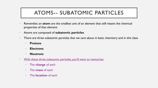 ATOMS-- SUBATOMIC PARTICLES
• Remember, an atom are the smallest unit of an element that still retains the chemical
properties of that element
• Atoms are composed of subatomic particles
• There are three subatomic particles that we care about in basic chemistry and in this class
• Protons
• Electrons
• Neutrons
• With these three subatomic particles, you’ll want to memorize:
• The charge of each
• The mass of each
• The location of each
 
