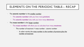 ELEMENTS ON THE PERIODIC TABLE-- RECAP
• The atomic number is the smaller number
• The atomic number tells you how many protons
• The atomic number also tells you how many electrons
• The mass number is the larger number
• The mass number will allow you to calculate how many neutrons
• The number of neutrons = mass number - atomic number
• In other words, the mass number is the number of protons plus the
number of neutrons
 