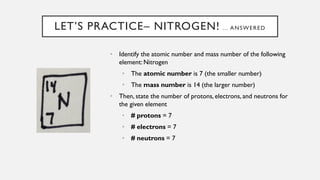 LET’S PRACTICE– NITROGEN! … ANSWERED
• Identify the atomic number and mass number of the following
element: Nitrogen
• The atomic number is 7 (the smaller number)
• The mass number is 14 (the larger number)
• Then, state the number of protons, electrons, and neutrons for
the given element
• # protons = 7
• # electrons = 7
• # neutrons = 7
 