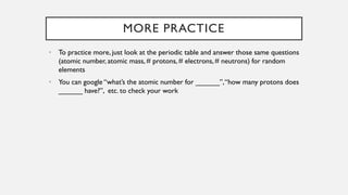 MORE PRACTICE
• To practice more, just look at the periodic table and answer those same questions
(atomic number, atomic mass, # protons, # electrons, # neutrons) for random
elements
• You can google “what’s the atomic number for ______”,“how many protons does
______ have?”, etc. to check your work
 