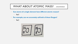 WHAT ABOUT ATOMIC MASS? … ANSWERED
• Can atoms of a single element have different atomic masses?
• Yes!!
• For example, can we accurately call both of these Oxygen?
• Yes!!
 