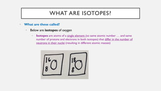 WHAT ARE ISOTOPES?
• What are these called?
• Below are isotopes of oxygen
• Isotopes are atoms of a single element (so same atomic number … and same
number of protons and electrons in both isotopes) that differ in the number of
neutrons in their nuclei (resulting in different atomic masses)
 