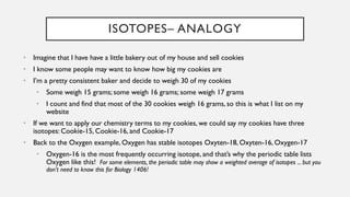 ISOTOPES– ANALOGY
• Imagine that I have have a little bakery out of my house and sell cookies
• I know some people may want to know how big my cookies are
• I’m a pretty consistent baker and decide to weigh 30 of my cookies
• Some weigh 15 grams; some weigh 16 grams; some weigh 17 grams
• I count and find that most of the 30 cookies weigh 16 grams, so this is what I list on my
website
• If we want to apply our chemistry terms to my cookies, we could say my cookies have three
isotopes: Cookie-15, Cookie-16, and Cookie-17
• Back to the Oxygen example, Oxygen has stable isotopes Oxyten-18, Oxyten-16, Oxygen-17
• Oxygen-16 is the most frequently occurring isotope, and that’s why the periodic table lists
Oxygen like this! For some elements, the periodic table may show a weighted average of isotopes ... but you
don’t need to know this for Biology 1406!
 