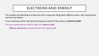 ELECTRONS AND ENERGY
• The numbers and distribution of electrons tell us important things about different atoms– their energy levels
and how they behave
• It was mentioned earlier that electrons hang out outside of the nucleus in electron shells
• The very outside electron shell is called the valence shell
• Valence electrons are those found in the valence shell
 