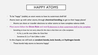HAPPY ATOMS
• To be “happy” (stable), an atom wants to have its outermost shell full
• Atoms team up with other atoms, through chemical bonding, to get to their happy places!
• Atoms can share or transfer electrons to other atoms to have complete valence shells
• Most atoms follow the Octet Rule and need 8 electrons in their outermost shell to be complete
• Something to know but not worry about for this class is that there are a few exceptions
• H, He, Li, and Be never follow the Octet Rule
• Sometimes B, S, or P don’t follow it either
• In this chapter, we will look at covalent bonds, ionic bonds, and hydrogen bonds
• These bonds help atoms to become happy!
 