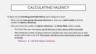CALCULATING VALENCY
• To figure out the bonding potential/valency (same thing) of an atom:
• Either use the main group elements shortcut or draw out a shell model to find the
number of valence electrons
• Once you know the number of valence electrons, the Octet Rule makes it simple
• The Octet Rule says most atoms want 8 electrons in their valence shells to be stable
• After finding the number of valence electrons, calculate how many more electrons an atom
would need to have to be at 8. That answer will tell you how many bonds an atom is capable
of making!
• Valency = 8 – the # of valence electrons
 