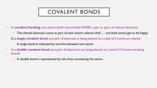 COVALENT BONDS
• In covalent bonding, two atoms (both non-metals) SHARE a pair or pairs of valence electrons
• The shared electrons count as part of each atom’s valence shell … and both atoms get to be happy
• In a single covalent bond, one pair of electrons is being shared, so a total of 2 atoms are shared
• A single bond is indicated by one line between two atoms
• In a double covalent bond, two pairs of electrons are being shared, so a total of 4 atoms are being
shared
• A double bond is represented by two lines connecting the atoms
 