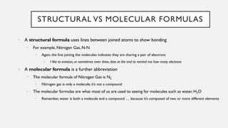 STRUCTURAL VS MOLECULAR FORMULAS
• A structural formula uses lines between joined atoms to show bonding
• For example, Nitrogen Gas, N-N
• Again, the line joining the molecules indicates they are sharing a pair of electrons
• I like to envision, or sometimes even draw, dots at the end to remind me how many electrons
• A molecular formula is a further abbreviation
• The molecular formula of Nitrogen Gas is N2
• Nitrogen gas is only a molecule; it’s not a compound
• The molecular formulas are what most of us are used to seeing for molecules such as water, H2O
• Remember, water is both a molecule and a compound … because it’s composed of two or more different elements
 