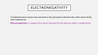 ELECTRONEGATIVITY
• A molecule’s atoms may be more attracted or less attracted to electrons than other atoms of that
same molecule are
• Electronegativity is a measure of an atom’s attraction for the electrons within a covalent bond
 