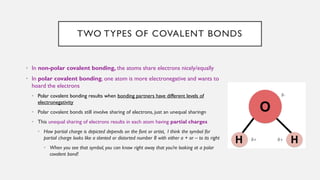 TWO TYPES OF COVALENT BONDS
• In non-polar covalent bonding, the atoms share electrons nicely/equally
• In polar covalent bonding, one atom is more electronegative and wants to
hoard the electrons
• Polar covalent bonding results when bonding partners have different levels of
electronegativity
• Polar covalent bonds still involve sharing of electrons, just an unequal sharingn
• This unequal sharing of electrons results in each atom having partial charges
• How partial charge is depicted depends on the font or artist, I think the symbol for
partial charge looks like a slanted or distorted number 8 with either a + or – to its right
• When you see that symbol, you can know right away that you’re looking at a polar
covalent bond!
 