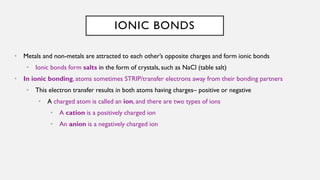 IONIC BONDS
• Metals and non-metals are attracted to each other’s opposite charges and form ionic bonds
• Ionic bonds form salts in the form of crystals, such as NaCl (table salt)
• In ionic bonding, atoms sometimes STRIP/transfer electrons away from their bonding partners
• This electron transfer results in both atoms having charges– positive or negative
• A charged atom is called an ion, and there are two types of ions
• A cation is a positively charged ion
• An anion is a negatively charged ion
 