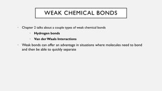 WEAK CHEMICAL BONDS
• Chapter 2 talks about a couple types of weak chemical bonds
• Hydrogen bonds
• Van derWaals Interactions
• Weak bonds can offer an advantage in situations where molecules need to bond
and then be able to quickly separate
 