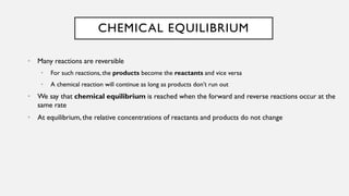 CHEMICAL EQUILIBRIUM
• Many reactions are reversible
• For such reactions, the products become the reactants and vice versa
• A chemical reaction will continue as long as products don’t run out
• We say that chemical equilibrium is reached when the forward and reverse reactions occur at the
same rate
• At equilibrium, the relative concentrations of reactants and products do not change
 