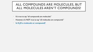 ALL COMPOUNDS ARE MOLECULES, BUT
ALL MOLECULES AREN’T COMPOUNDS!
• It’s true to say “all compounds are molecules”
• However, it’s NOT true to say “all molecules are compounds”
• Is H2O a molecule or compound?
 