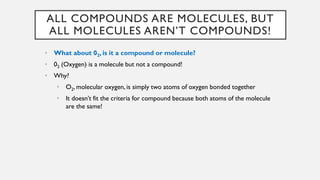 ALL COMPOUNDS ARE MOLECULES, BUT
ALL MOLECULES AREN’T COMPOUNDS!
• What about 02, is it a compound or molecule?
• 02 (Oxygen) is a molecule but not a compound!
• Why?
• O2, molecular oxygen, is simply two atoms of oxygen bonded together
• It doesn’t fit the criteria for compound because both atoms of the molecule
are the same!
 