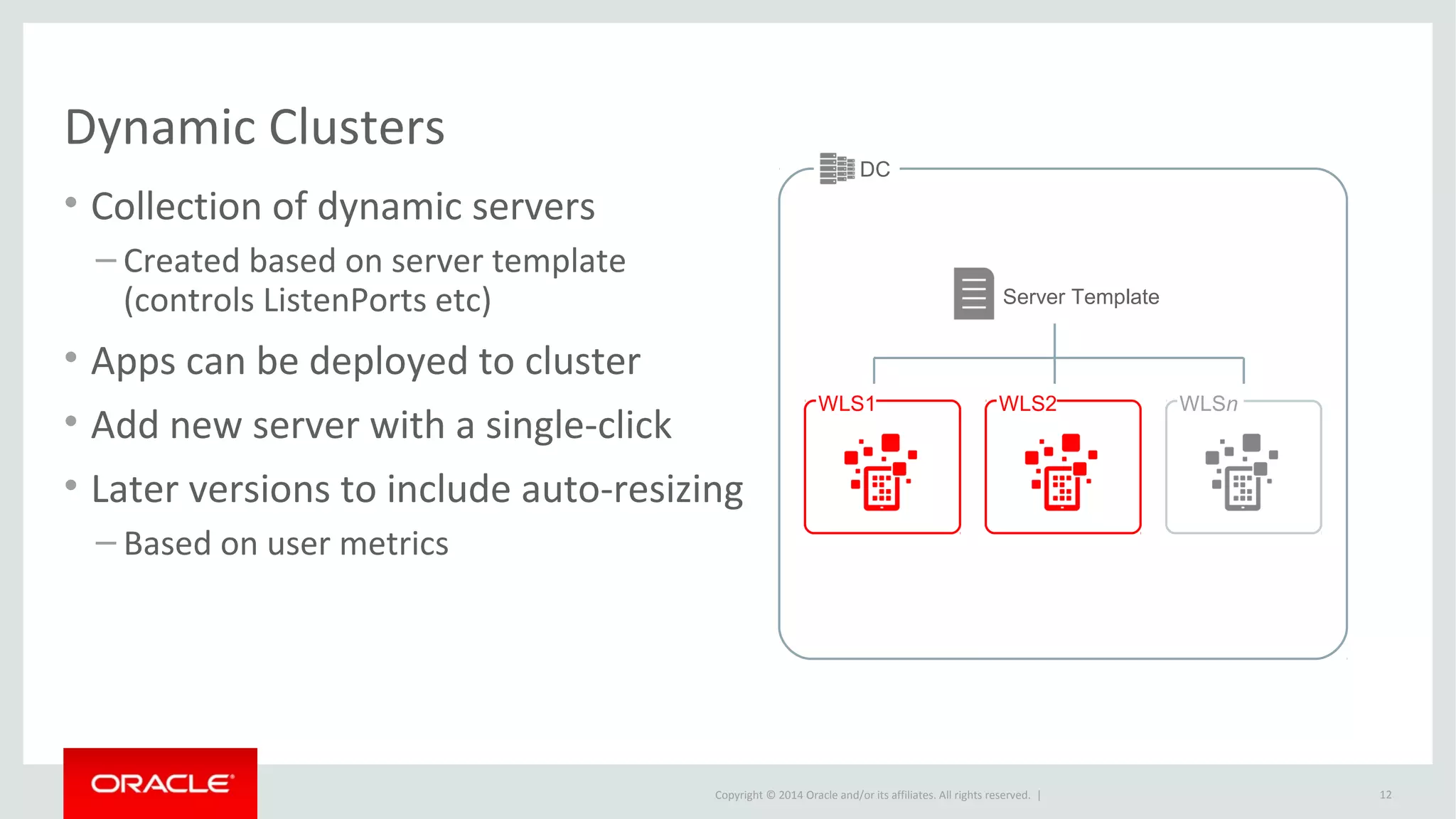 Copyright © 2014 Oracle and/or its affiliates. All rights reserved. |
DC
Dynamic Clusters
• Collection of dynamic servers
– Created based on server template
(controls ListenPorts etc)
• Apps can be deployed to cluster
• Add new server with a single-click
• Later versions to include auto-resizing
– Based on user metrics
12
WLS1 WLS2 WLSn
Server Template
 
