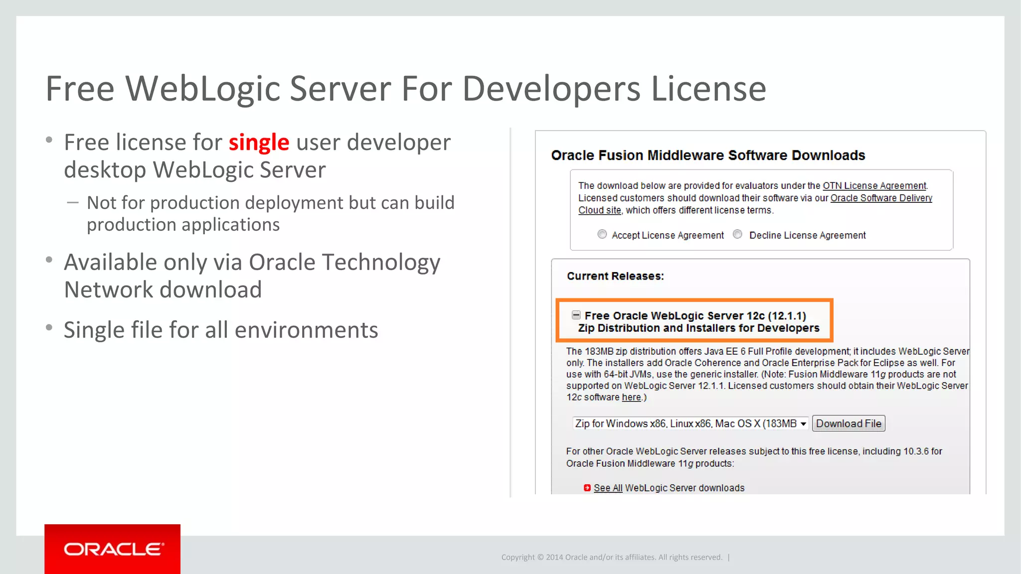 Copyright © 2014 Oracle and/or its affiliates. All rights reserved. |
Free WebLogic Server For Developers License
• Free license for single user developer
desktop WebLogic Server
– Not for production deployment but can build
production applications
• Available only via Oracle Technology
Network download
• Single file for all environments
 