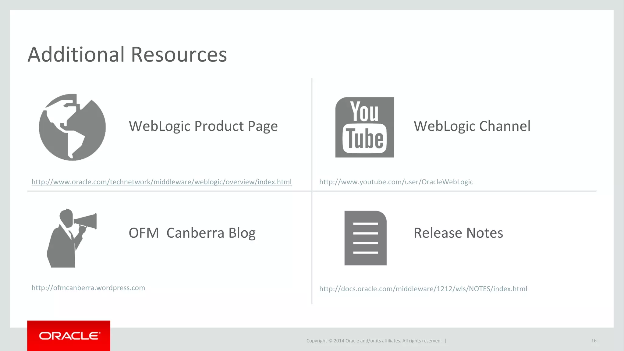 Copyright © 2014 Oracle and/or its affiliates. All rights reserved. |
Additional Resources
http://www.oracle.com/technetwork/middleware/weblogic/overview/index.html
16
WebLogic Product Page
OFM Canberra Blog
http://ofmcanberra.wordpress.com
WebLogic Channel
http://www.youtube.com/user/OracleWebLogic
Release Notes
http://docs.oracle.com/middleware/1212/wls/NOTES/index.html
 
