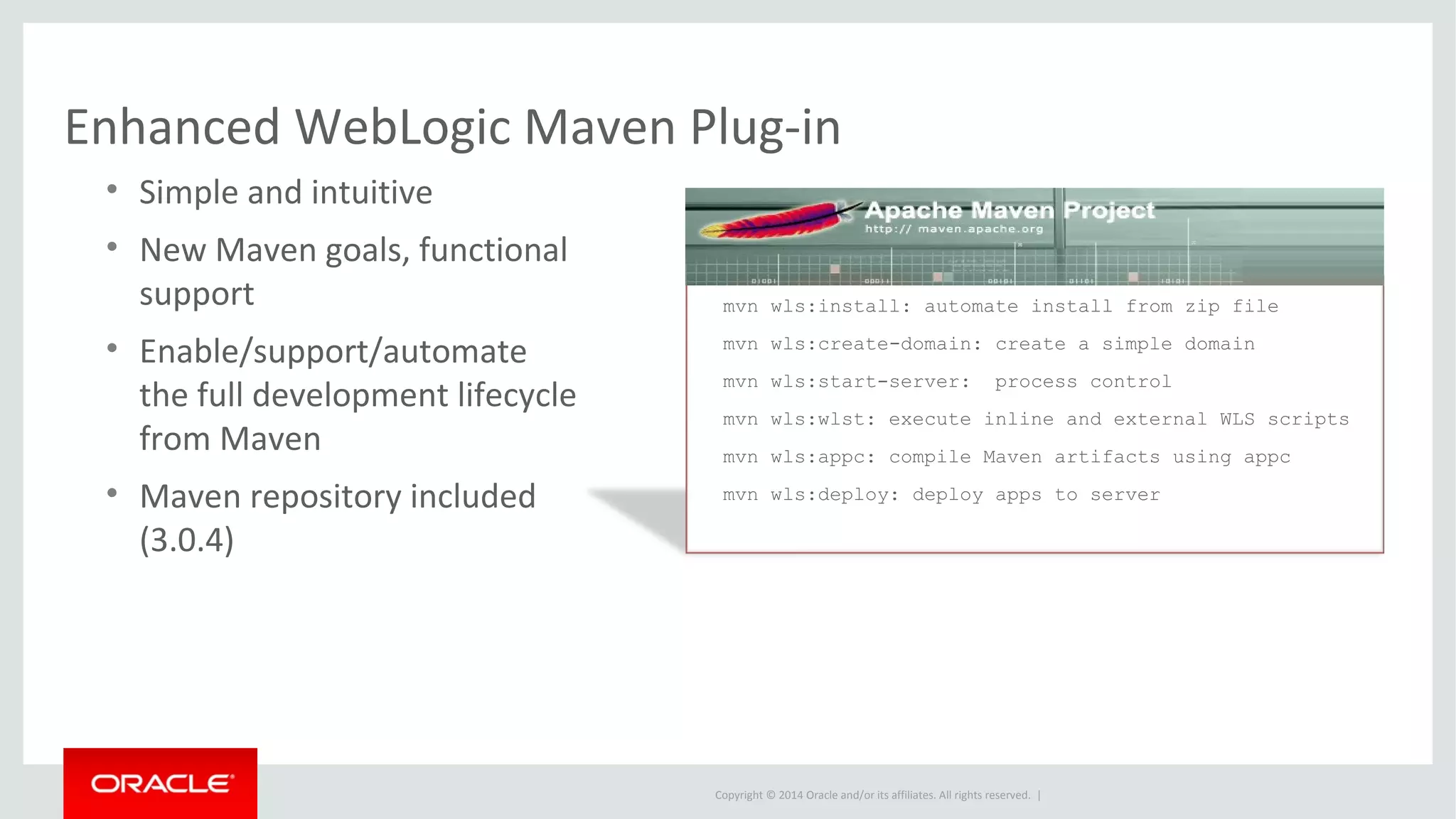 Copyright © 2014 Oracle and/or its affiliates. All rights reserved. |
Enhanced WebLogic Maven Plug-in
• Simple and intuitive
• New Maven goals, functional
support
• Enable/support/automate
the full development lifecycle
from Maven
• Maven repository included
(3.0.4)
mvn wls:install: automate install from zip file
mvn wls:create-domain: create a simple domain
mvn wls:start-server: process control
mvn wls:wlst: execute inline and external WLS scripts
mvn wls:appc: compile Maven artifacts using appc
mvn wls:deploy: deploy apps to server
 