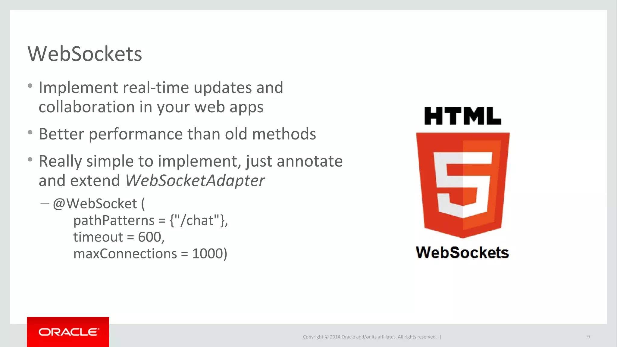 Copyright © 2014 Oracle and/or its affiliates. All rights reserved. |
WebSockets
• Implement real-time updates and
collaboration in your web apps
• Better performance than old methods
• Really simple to implement, just annotate
and extend WebSocketAdapter
– @WebSocket (
pathPatterns = {"/chat"},
timeout = 600,
maxConnections = 1000)
9
 