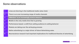 Some observations
1 Lines are blurring in the traditional media value chain
2 There is an ever-increasing range of media channels
3 ‘Attention’ is an increasingly scarce resource
4 Mobile is the only media time that is growing
5 Performance based: a shift from selling audience to selling behavior
6 Robots are taking over the ad-buying process
7 Native advertising is a major driver of future Advertising sales
8 Neuroscience research had important implications for traditional theories of advertising
 