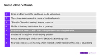 Some observations
1 Lines are blurring in the traditional media value chain
2 There is an ever-increasing range of media channels
3 ‘Attention’ is an increasingly scarce resource
4 Mobile is the only media time that is growing
5 Performance based: a shift from selling audience to selling behavior
6 Robots are taking over the ad-buying process
7 Native advertising is a major driver of future Advertising sales
8 Neuroscience research had important implications for traditional theories of advertising
 