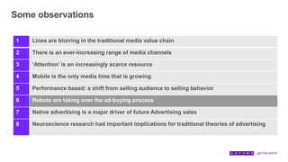 Some observations
1 Lines are blurring in the traditional media value chain
2 There is an ever-increasing range of media channels
3 ‘Attention’ is an increasingly scarce resource
4 Mobile is the only media time that is growing
5 Performance based: a shift from selling audience to selling behavior
6 Robots are taking over the ad-buying process
7 Native advertising is a major driver of future Advertising sales
8 Neuroscience research had important implications for traditional theories of advertising
 