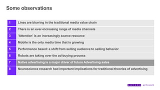 Some observations
1 Lines are blurring in the traditional media value chain
2 There is an ever-increasing range of media channels
3 ‘Attention’ is an increasingly scarce resource
4 Mobile is the only media time that is growing
5 Performance based: a shift from selling audience to selling behavior
6 Robots are taking over the ad-buying process
7 Native advertising is a major driver of future Advertising sales
8 Neuroscience research had important implications for traditional theories of advertising
 