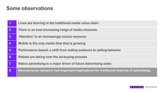 Some observations
1 Lines are blurring in the traditional media value chain
2 There is an ever-increasing range of media channels
3 ‘Attention’ is an increasingly scarce resource
4 Mobile is the only media time that is growing
5 Performance based: a shift from selling audience to selling behavior
6 Robots are taking over the ad-buying process
7 Native advertising is a major driver of future Advertising sales
8 Neuroscience research had important implications for traditional theories of advertising
 