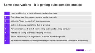 Some observations – it is getting quite complex outside
1 Lines are blurring in the traditional media value chain
2 There is an ever-increasing range of media channels
3 ‘Attention’ is an increasingly scarce resource
4 Mobile is the only media time that is growing
5 Performance based: a shift from selling audience to selling behavior
6 Robots are taking over the ad-buying process
7 Native advertising is a major driver of future Advertising sales
8 Neuroscience research had important implications for traditional theories of advertising
 