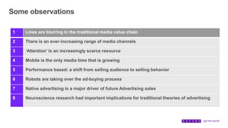 Some observations
1 Lines are blurring in the traditional media value chain
2 There is an ever-increasing range of media channels
3 ‘Attention’ is an increasingly scarce resource
4 Mobile is the only media time that is growing
5 Performance based: a shift from selling audience to selling behavior
6 Robots are taking over the ad-buying process
7 Native advertising is a major driver of future Advertising sales
8 Neuroscience research had important implications for traditional theories of advertising
 