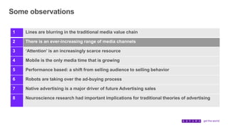 Some observations
1 Lines are blurring in the traditional media value chain
2 There is an ever-increasing range of media channels
3 ‘Attention’ is an increasingly scarce resource
4 Mobile is the only media time that is growing
5 Performance based: a shift from selling audience to selling behavior
6 Robots are taking over the ad-buying process
7 Native advertising is a major driver of future Advertising sales
8 Neuroscience research had important implications for traditional theories of advertising
 