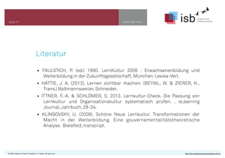 www.isb-w.euSeite ???
Literatur
• FAULSTICH, P. (ed.) 1990. LernKultur 2006 : Erwachsenenbildung und
Weiterbildung in der Zukunftsgesellschaft, München:Lexika-Verl.
• HATTIE, J. A. (2013). Lernen sichtbar machen: (BEYWL, W. & ZIERER, K.,
Trans.) Baltmannsweiler, Schneider.
• ITTNER, F.-A. & SCHLÖMER, S. 2013. Lernkultur-Check. Die Passung von
Lernkultur und Organisationskultur systematisch prüfen. . eLearning
Journal,Jahrbuch, 28-34.
• KLINGOVSKY, U. (2009). Schöne Neue Lernkultur. Transformationen der
Macht in der Weiterbildung. Eine gouvernementalitätstheoretische
Analyse: Bielefeld, transcript.
CC-BY-Lizenz 4.0, Autor: Friedrich - A. Ittner für isb-w.eu http://de.creativecommons.org/was-ist-cc/
 