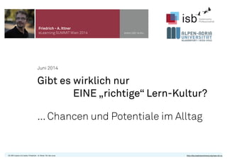 Juni 2014
Gibt es wirklich nur
EINE „richtige“ Lern-Kultur?
... Chancen und Potentiale im Alltag
Friedrich - A. Ittner
eLearning SUMMIT Wien 2014 www.isb-w.eu
CC-BY-Lizenz 4.0, Autor: Friedrich - A. Ittner für isb-w.eu http://de.creativecommons.org/was-ist-cc/
 