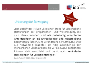 www.isb-w.euSeite 5
CC-BY-Lizenz 4.0, Autor: Friedrich - A. Ittner für isb-w.eu http://de.creativecommons.org/was-ist-cc/
Ursprung der Bewegung
„Der Begriff der ‘Neuen Lernkultur‘ steht für verschiedene
Bemühungen der Erwachsenen- und Weiterbildung, die
sich abzeichnenden und als notwendig erachteten
Anforderungen an die Erwachsenen- und Weiterbildung
begrifflich zu fassen. Eine Veränderung der Lernkultur wird
als notwendig erachtet, da "die Gesamtheit der
menschlichen Lebensweisen, die wir als Kultur bezeichnen
können, sich verschiebt und damit auch veränderte
Bedingungen für Lernen entstehen".
Quelle:Faulstich 1990, S. 9;bzw. Klingovski S. 10
Paradigemen-­‐	
  	
  	
  	
  wechsel
 