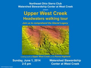 Upper West Creek
Northeast Ohio Sierra Club
Watershed Stewardship Center at West Creek
Sunday, June 1, 2014
2-5 pm
Looking south to Upper West Creek on the Parma Highland
Headwaters walking tour
Join us to comprehend the Glacial Legacy
© 2014 Bluestone Heights
Watershed Stewardship
Center at West Creek
present
USGS LiDAR; Google Earth aerial viewer
RSVP info in
last slide
RSVP info in
last slide
walking tour path
 