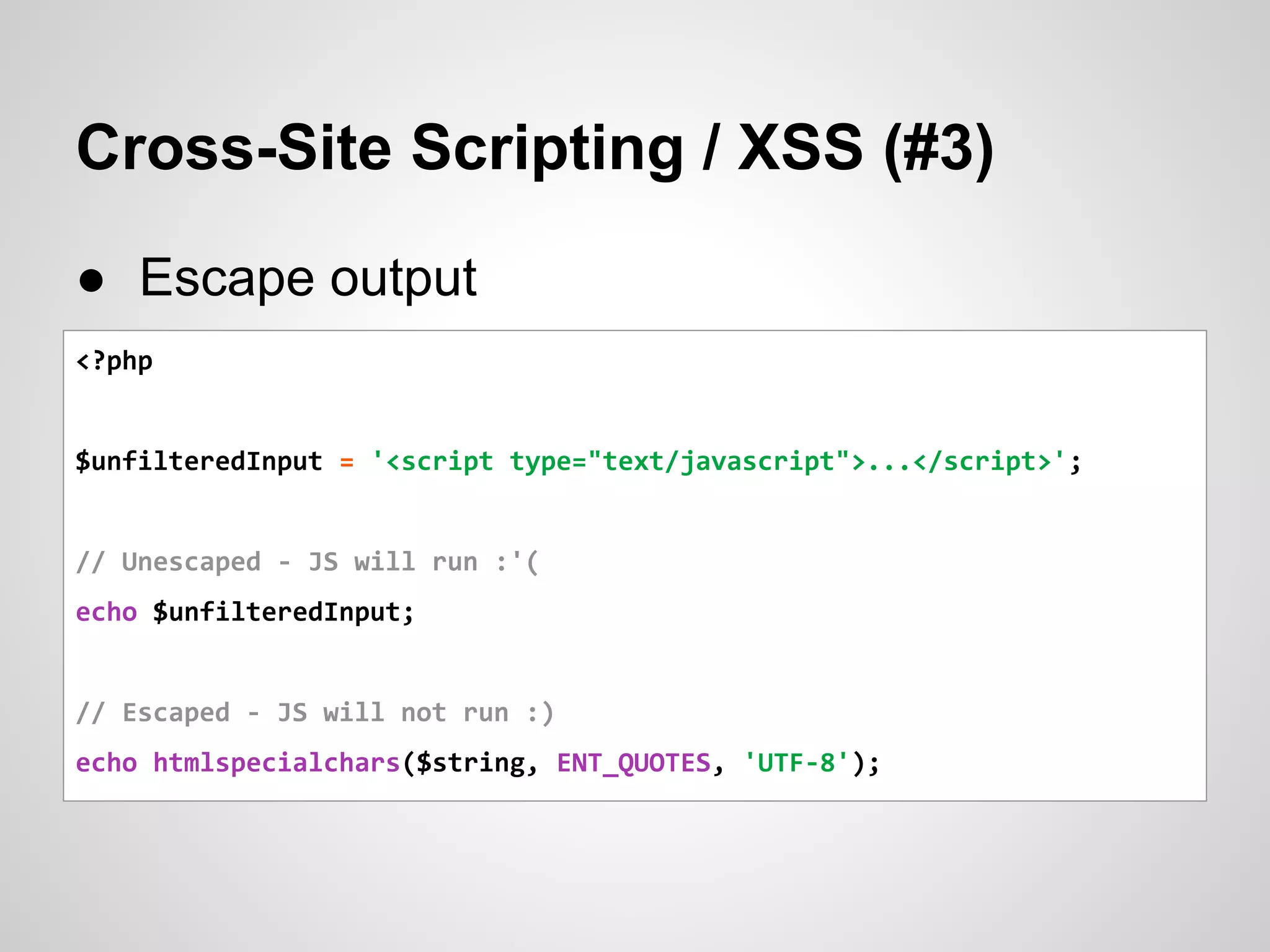 Cross-Site Scripting / XSS (#3)
● Escape output
<?php
$unfilteredInput = '<script type="text/javascript">...</script>';
// Unescaped - JS will run :'(
echo $unfilteredInput;
// Escaped - JS will not run :)
echo htmlspecialchars($string, ENT_QUOTES, 'UTF-8');
 