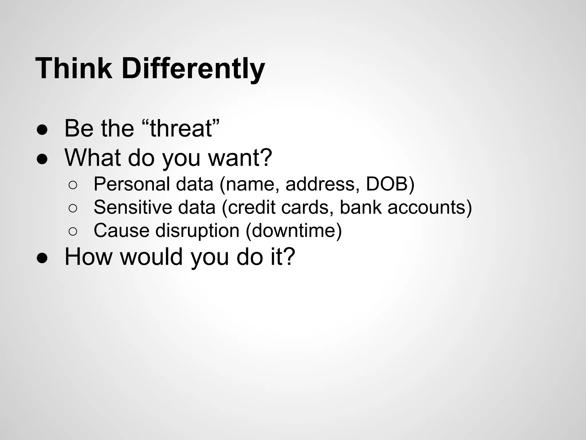 ● Be the “threat”
● What do you want?
○ Personal data (name, address, DOB)
○ Sensitive data (credit cards, bank accounts)
○ Cause disruption (downtime)
● How would you do it?
Think Differently
 