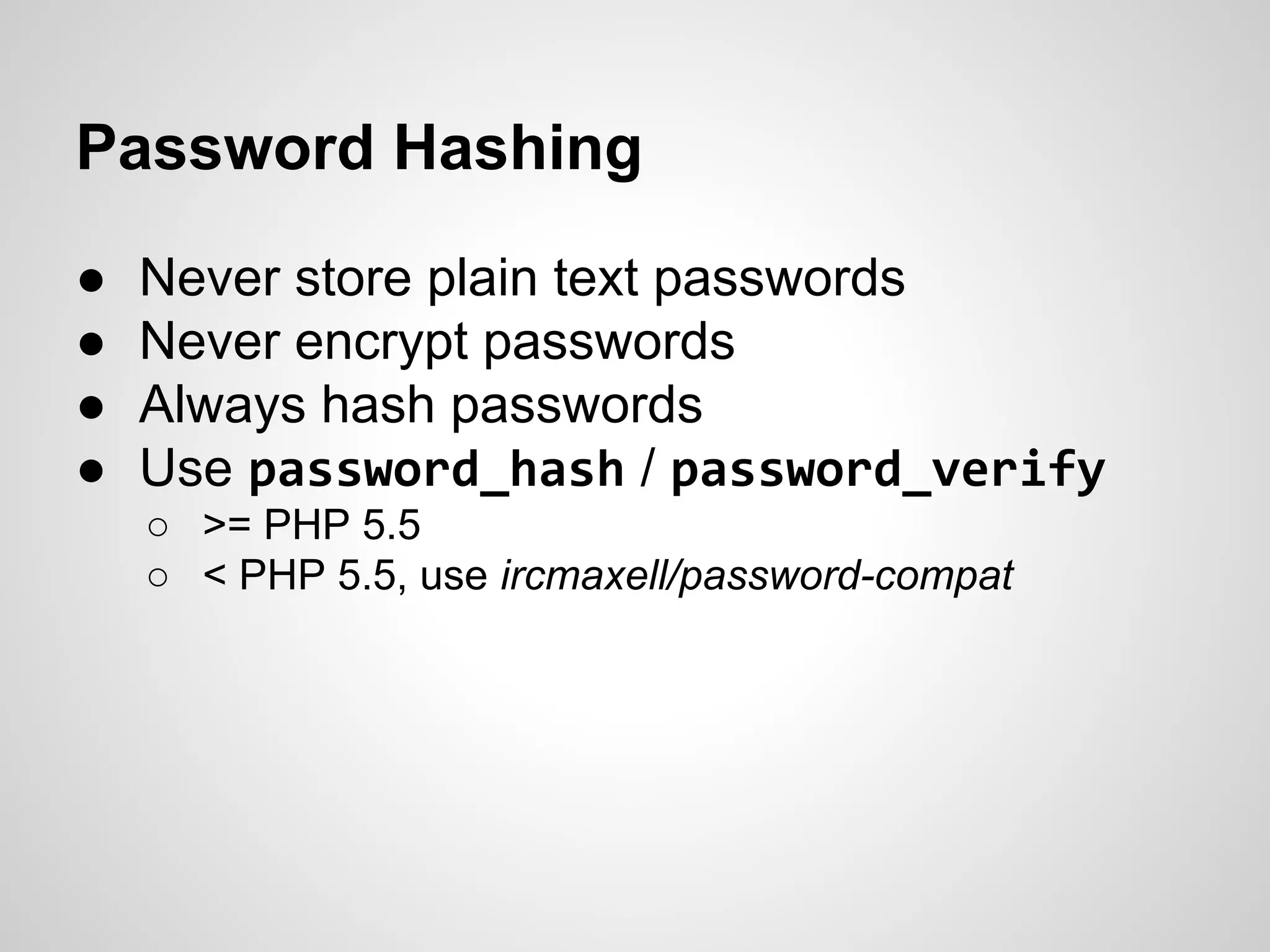 Password Hashing
● Never store plain text passwords
● Never encrypt passwords
● Always hash passwords
● Use password_hash / password_verify
○ >= PHP 5.5
○ < PHP 5.5, use ircmaxell/password-compat
 