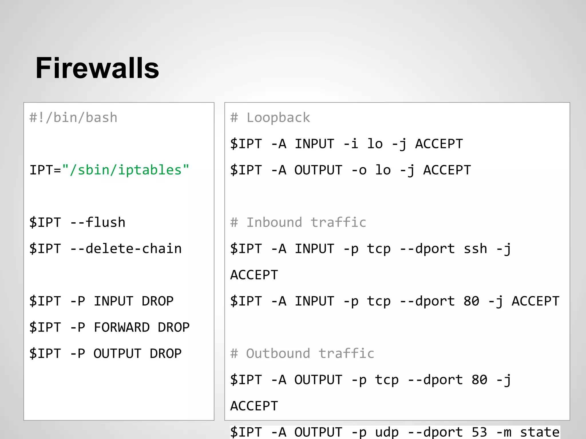 Firewalls
#!/bin/bash
IPT="/sbin/iptables"
$IPT --flush
$IPT --delete-chain
$IPT -P INPUT DROP
$IPT -P FORWARD DROP
$IPT -P OUTPUT DROP
# Loopback
$IPT -A INPUT -i lo -j ACCEPT
$IPT -A OUTPUT -o lo -j ACCEPT
# Inbound traffic
$IPT -A INPUT -p tcp --dport ssh -j
ACCEPT
$IPT -A INPUT -p tcp --dport 80 -j ACCEPT
# Outbound traffic
$IPT -A OUTPUT -p tcp --dport 80 -j
ACCEPT
$IPT -A OUTPUT -p udp --dport 53 -m state
 