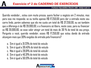 Queridovendedor...estoucommuitapressa,querofecharonegócioem2minutos,masparaissomeresponda;seeutenhoapenasR$17.250,00paradaraentradanesteseucarrolindo,porémsabemosqueelemecustaumtotaldeR$37.250,00,euseitambémqueadiferençaédeR$20.000,00,eafinanceirasólibera,nestecaso,paraeufinanciarosR$20.000,00,seessevaloratingirumtotaldemaisde30%dototaldeseupreço. Perguntoavocê,queridovendedor,essesR$17.250,00queestoudandodeentradaalcançammaisque30%exigidosdeentradapelaFinanceira? 
a.Siméiguala31,23%dototaldoveículo 
b.Siméiguala38,45%dototaldoveículo 
c.Nãoéiguala28,01%dototaldoveículo 
d.Siméiguala46,31%dototaldoveículo 
e.Siméiguala56,13%dototaldoveículo 
Exercícionº2doCADERNODEEXERCÍCIOS  