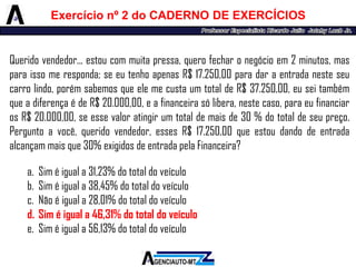 Queridovendedor...estoucommuitapressa,querofecharonegócioem2minutos,masparaissomeresponda;seeutenhoapenasR$17.250,00paradaraentradanesteseucarrolindo,porémsabemosqueelemecustaumtotaldeR$37.250,00,euseitambémqueadiferençaédeR$20.000,00,eafinanceirasólibera,nestecaso,paraeufinanciarosR$20.000,00,seessevaloratingirumtotaldemaisde30%dototaldeseupreço. Perguntoavocê,queridovendedor,essesR$17.250,00queestoudandodeentradaalcançammaisque30%exigidosdeentradapelaFinanceira? 
a.Siméiguala31,23%dototaldoveículo 
b.Siméiguala38,45%dototaldoveículo 
c.Nãoéiguala28,01%dototaldoveículo 
d.Siméiguala46,31%dototaldoveículo 
e.Siméiguala56,13%dototaldoveículo 
Exercícionº2doCADERNODEEXERCÍCIOS  