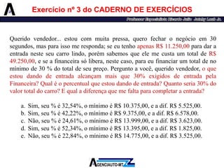 Exercícionº3doCADERNODEEXERCÍCIOS 
Queridovendedor...estoucommuitapressa,querofecharonegócioem30segundos,masparaissomeresponda;seeutenhoapenasR$11.250,00paradaraentradanesteseucarrolindo,porémsabemosqueelemecustaumtotaldeR$ 49.250,00,eseafinanceirasólibera,nestecaso,paraeufinanciarumtotaldenomínimode30%dototaldeseupreço.Perguntoavocê,queridovendedor,oqueestoudandodeentradaalcançammaisque30%exigidosdeentradapelaFinanceira?Qualéopercentualqueestoudandodeentrada?Quantoseria30%dovalortotaldocarro?Equaladiferençaquemefaltaparacompletaraentrada? 
a.Sim,seu%é32,54%,omínimoéR$10.375,00,eadif.R$5.525,00. 
b.Sim,seu%é42,22%,omínimoéR$9.375,00,eadif.R$6.578,00. 
c.Não,seu%é24,61%,omínimoéR$13.999,00,eadif.R$3.623,00. 
d.Sim,seu%é52,34%,omínimoéR$13.395,00,eadif.R$1.825,00. 
e.Não,seu%é22,84%,omínimoéR$14.775,00,eadif.R$3.525,00.  